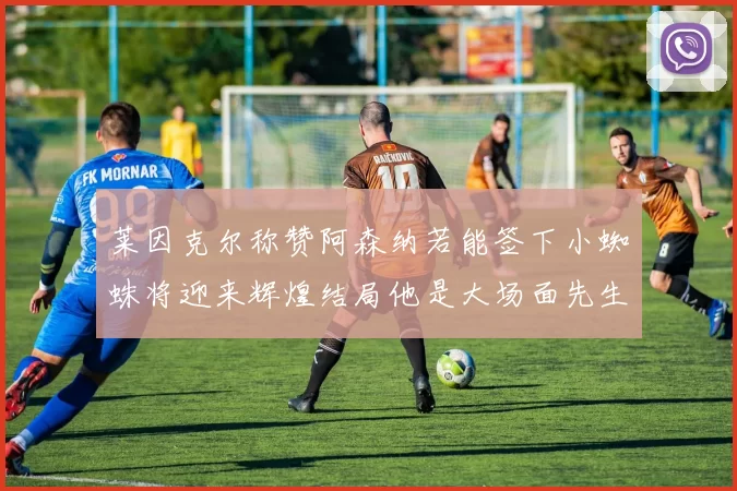 莱因克尔称赞阿森纳若能签下小蜘蛛将迎来辉煌结局他是大场面先生的最佳人选