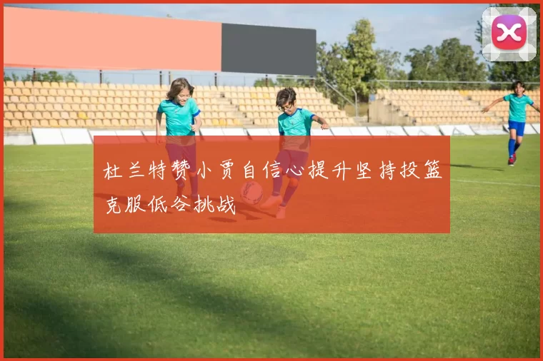 杜兰特赞小贾自信心提升坚持投篮克服低谷挑战