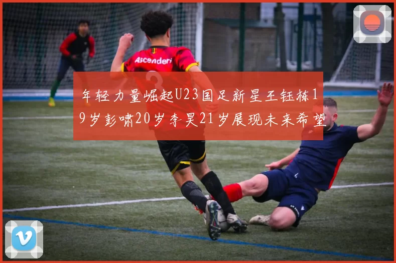 年轻力量崛起U23国足新星王钰栋19岁彭啸20岁李昊21岁展现未来希望