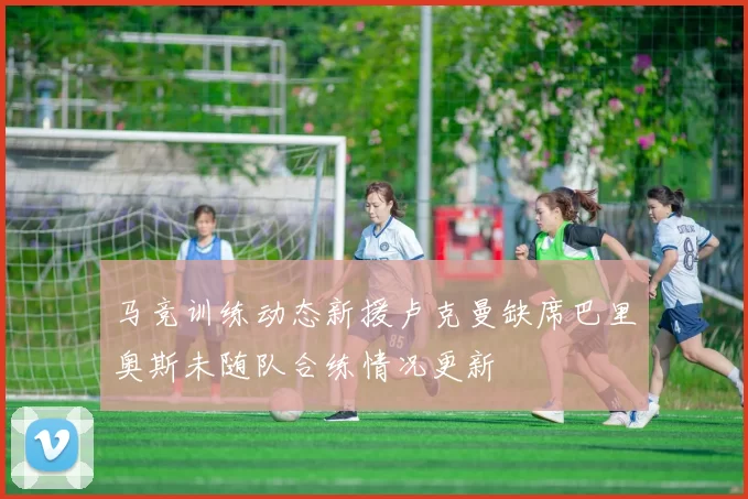 马竞训练动态新援卢克曼缺席巴里奥斯未随队合练情况更新