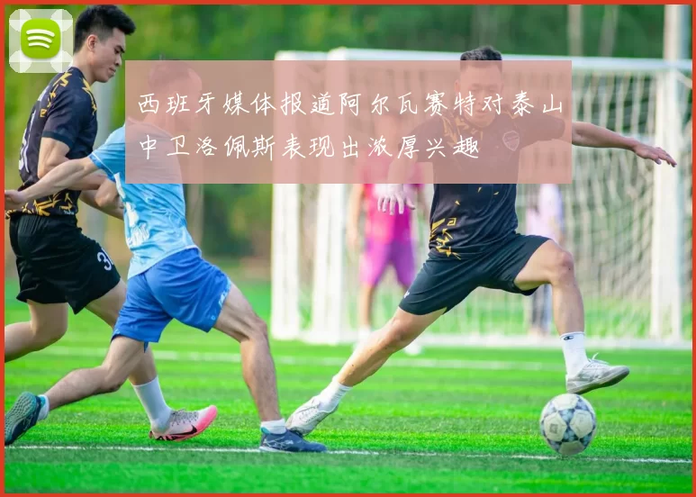 西班牙媒体报道阿尔瓦赛特对泰山中卫洛佩斯表现出浓厚兴趣