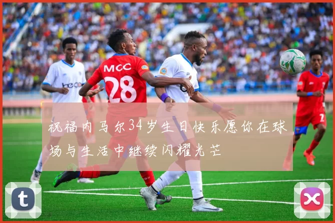 祝福内马尔34岁生日快乐愿你在球场与生活中继续闪耀光芒
