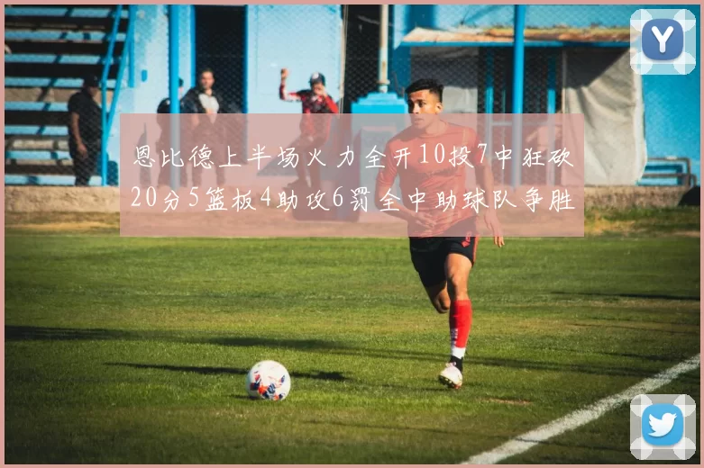 恩比德上半场火力全开10投7中狂砍20分5篮板4助攻6罚全中助球队争胜
