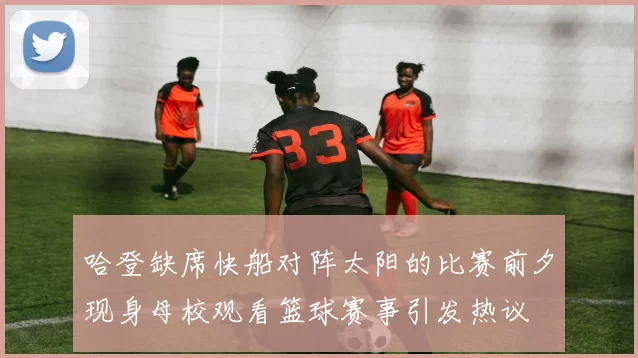 哈登缺席快船对阵太阳的比赛前夕现身母校观看篮球赛事引发热议